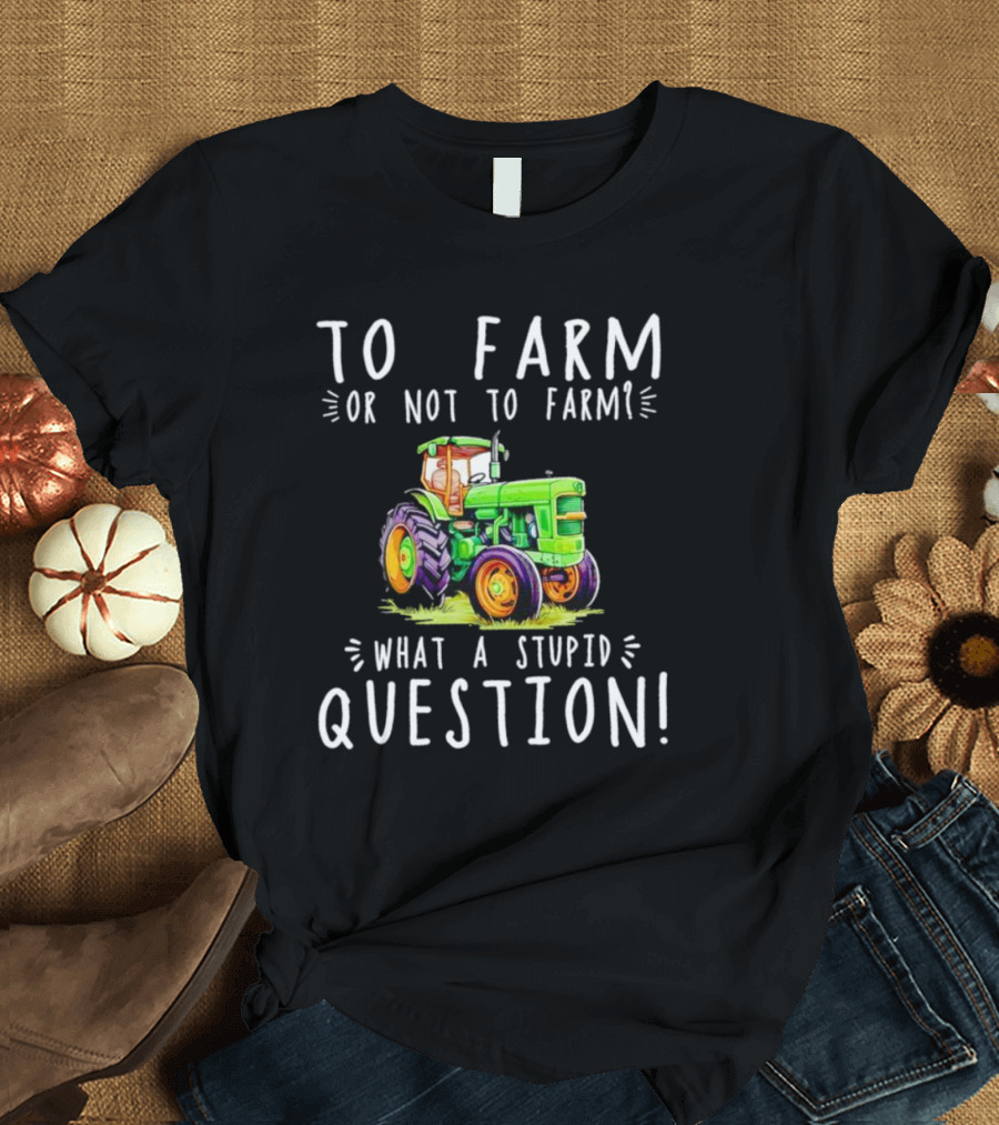 To Farm Or Not To Farm What A Stupid Question Tractor T-Shirt
