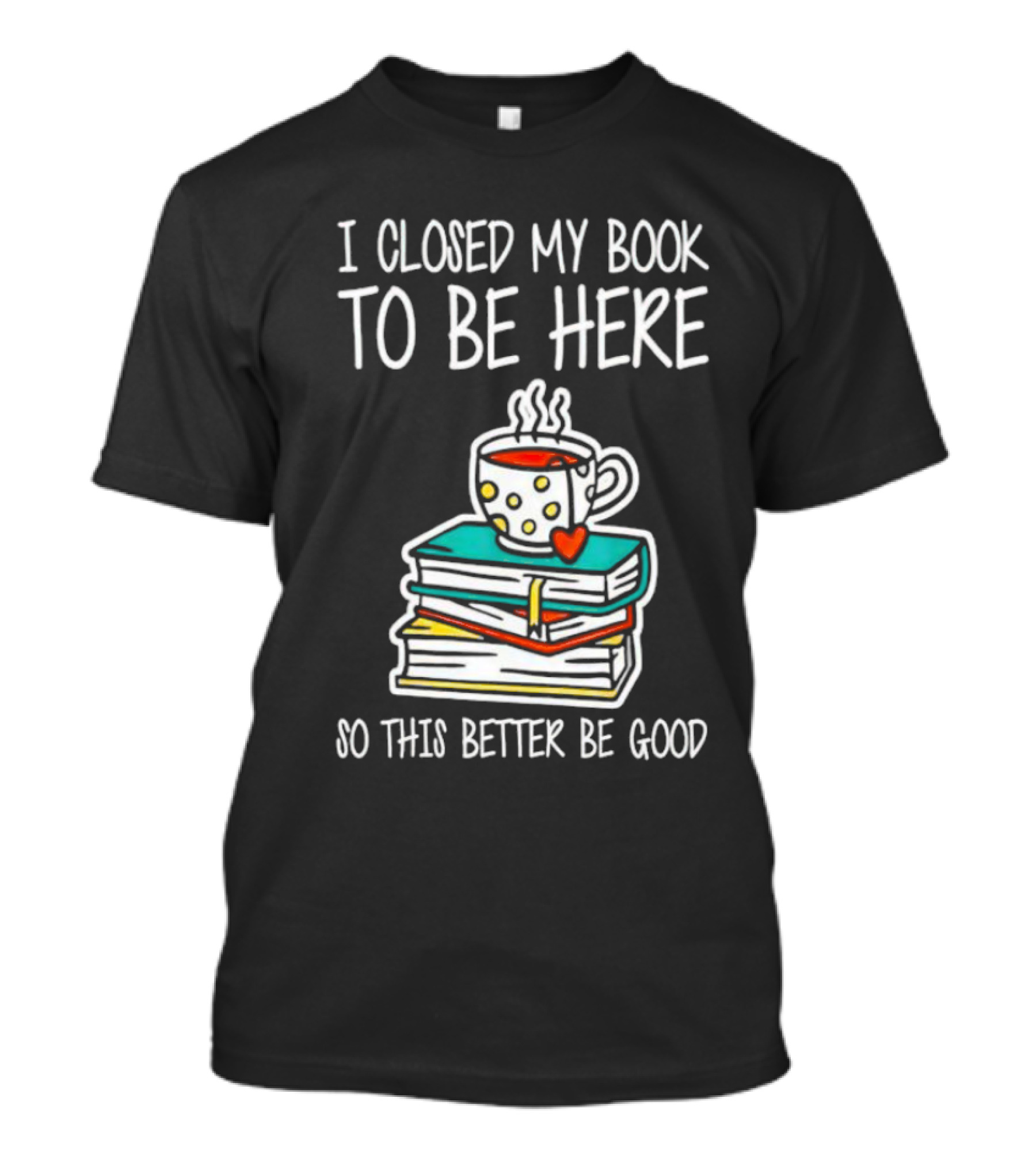 I Closed My Book To Be Here So This Better Be Good With Steaming Coffee And Heart Stack Of Books T-Shirt