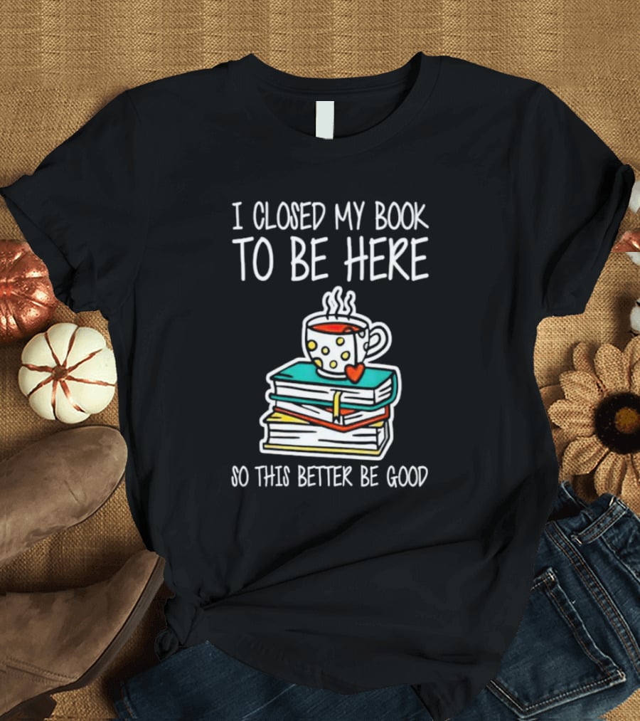 I Closed My Book To Be Here So This Better Be Good With Steaming Coffee And Heart Stack Of Books T-Shirt