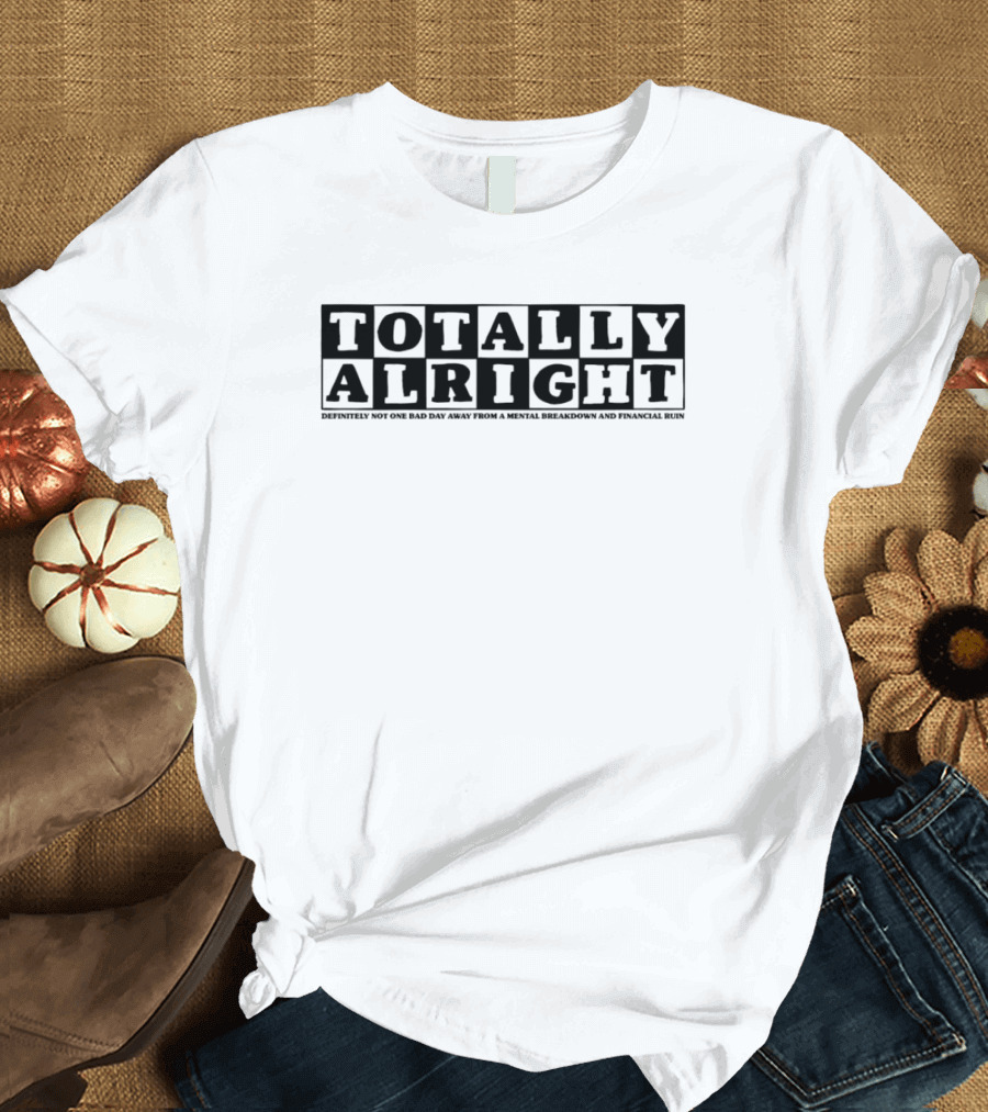 TOTALLY ALRIGHT DEFINITELY NOT ONE BAD DAY AWAY FROM A MENTAL BREAKDOWN AND FINANCIAL RUIN T-Shirt
