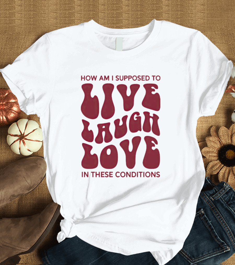 How Am I Supposed To Live Laugh Love In These Conditions T-Shirt