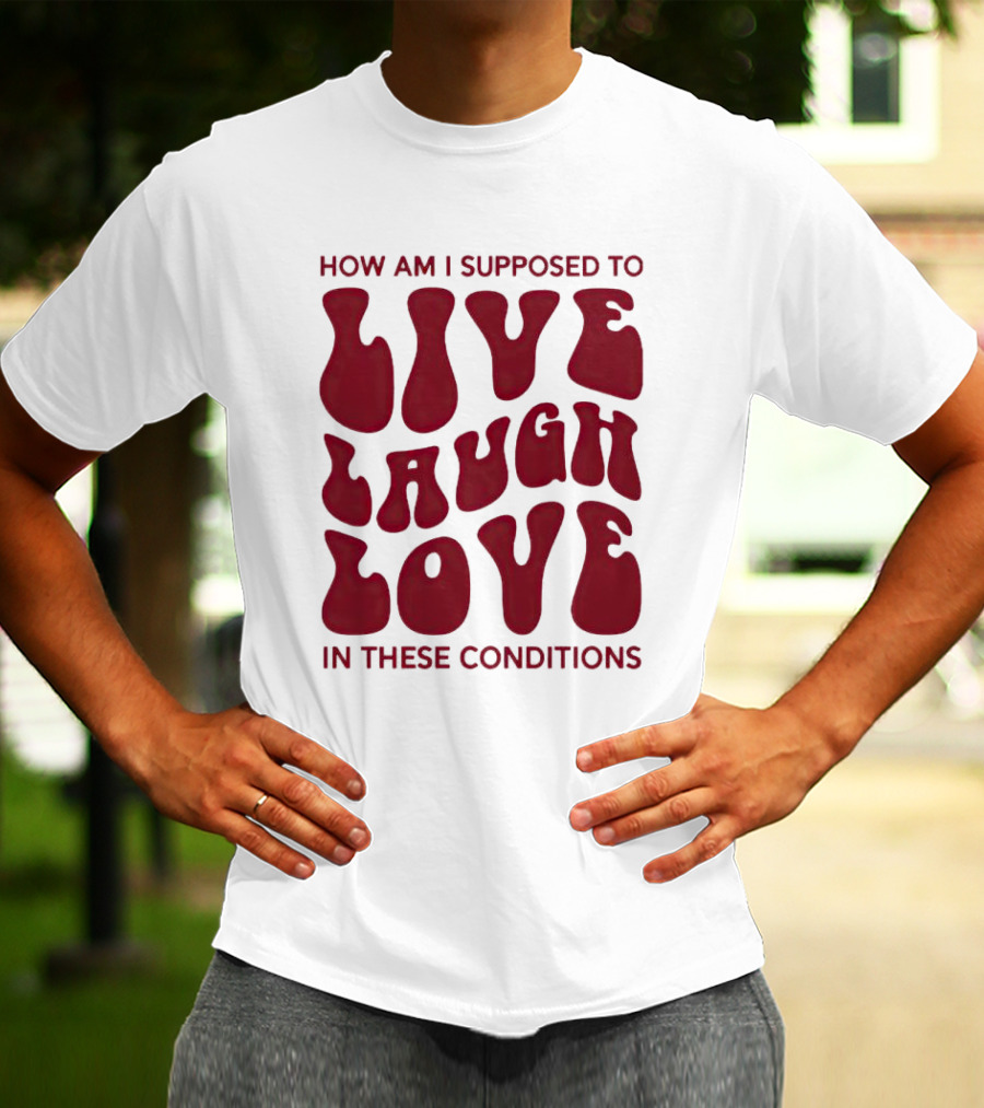 How Am I Supposed To Live Laugh Love In These Conditions T-Shirt