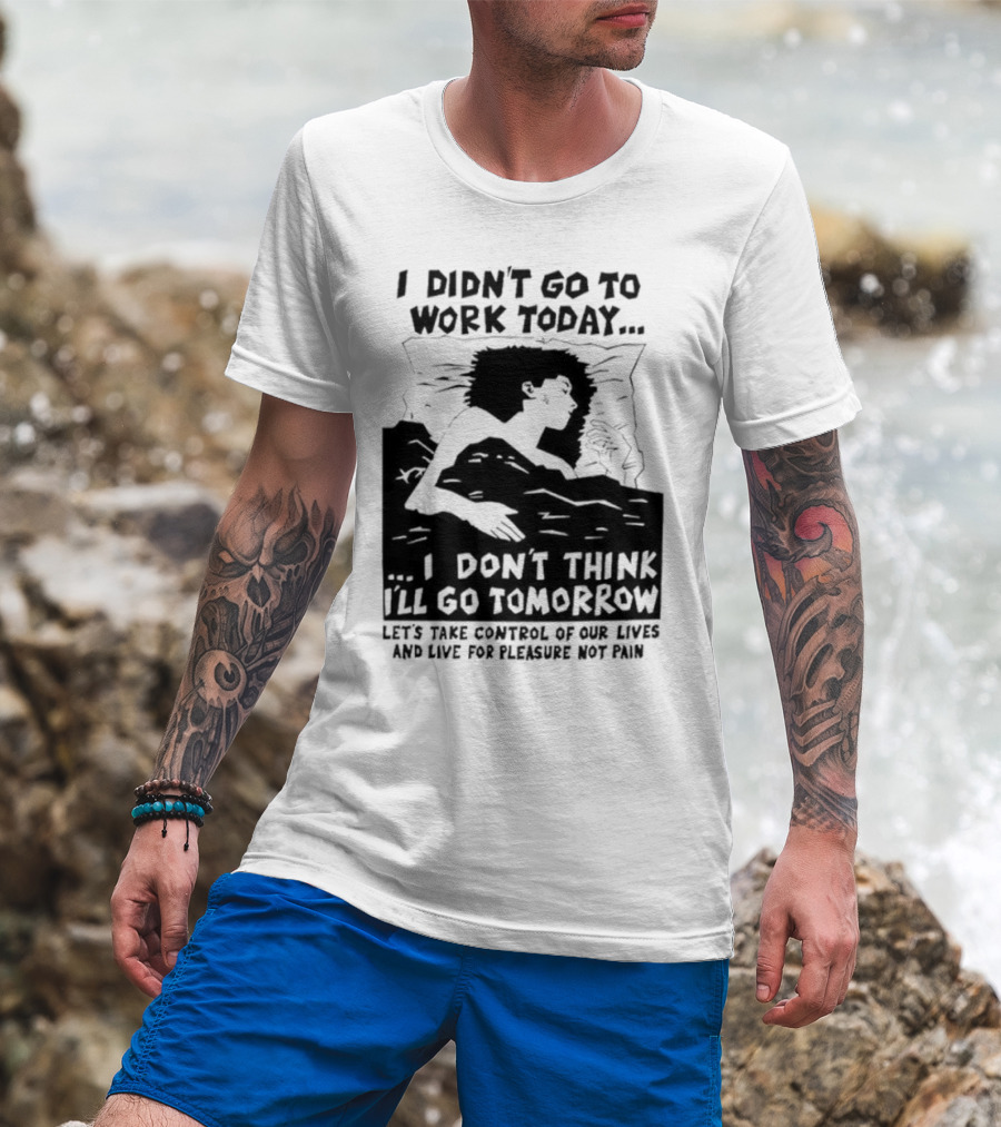 I Didn’t Go To Work Today I Don’t Think I’ll Go Tomorrow Let’s Take Control Of Our Lives And Live For Pleasure Not Pain T-Shirt