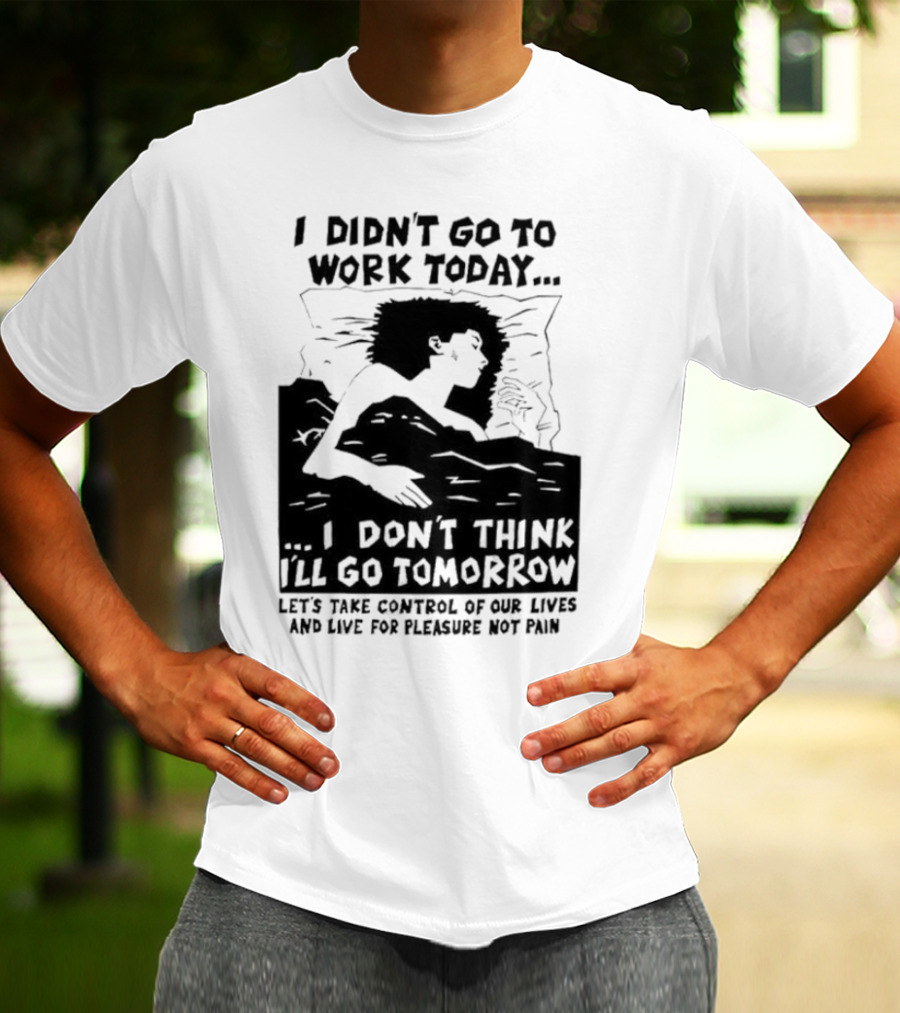 I Didn’t Go To Work Today I Don’t Think I’ll Go Tomorrow Let’s Take Control Of Our Lives And Live For Pleasure Not Pain T-Shirt