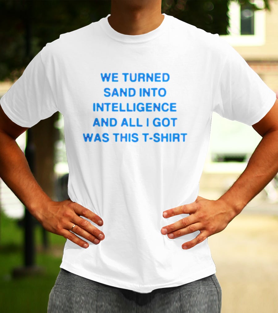 We Turned Sand Into Intelligence And All I Got Was This T-Shirt