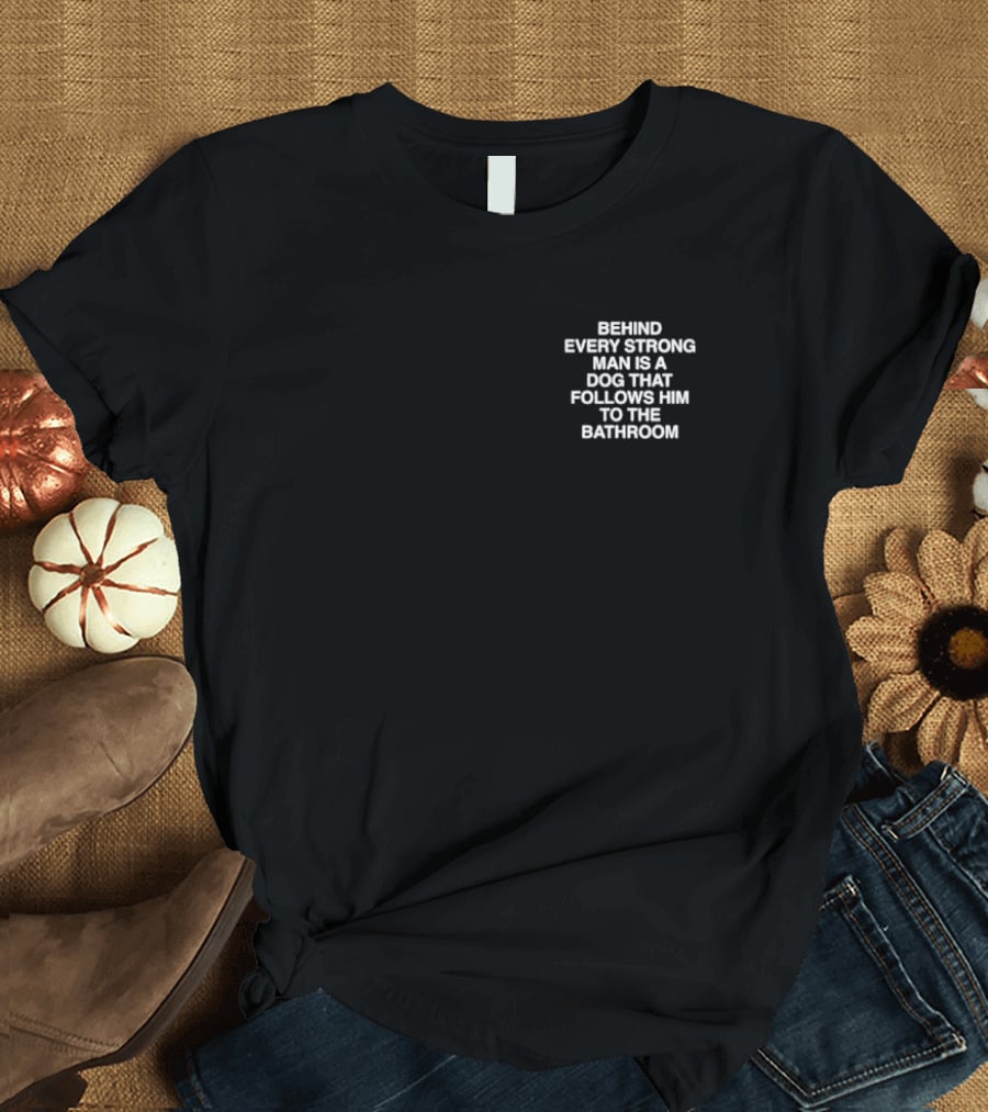 BEHIND EVERY STRONG MAN IS A DOG THAT FOLLOWS HIM TO THE BATHROOM T-Shirt