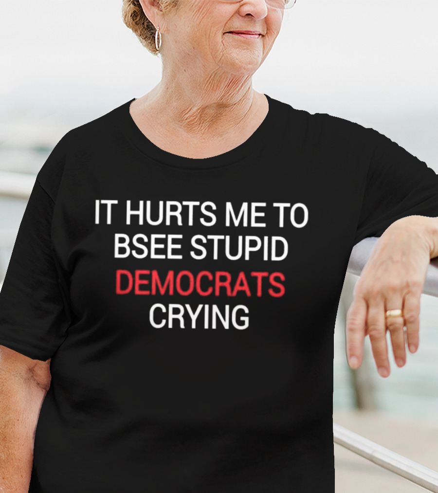 IT HURTS ME TO BSEE STUPID DEMOCRATS CRYING T-Shirt