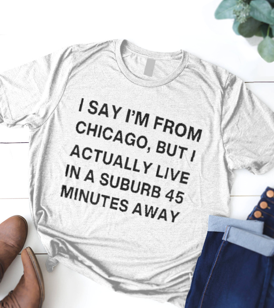 I Say I’m From Chicago But I Actually Live In A Suburb 45 Minutes Away T-Shirt
