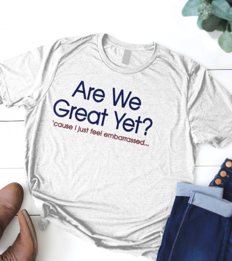 Are We Great Yet ’cause I Just Feel Embarrassed T-Shirt